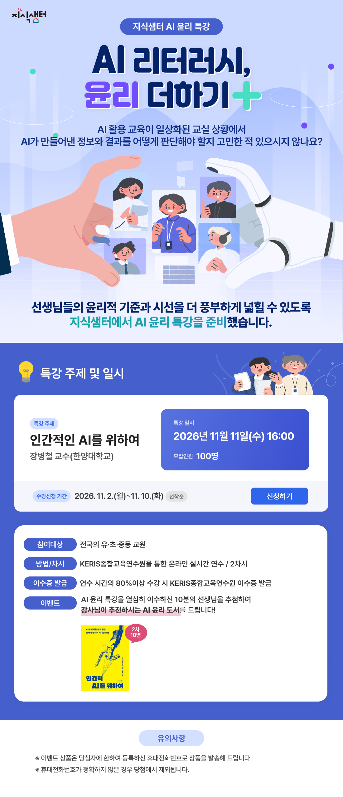 AI 리터러시, 윤리 더하기. 인간적인 AI를 위하여, 장병철 교수(한양대학교). 2026년 11월 11일 수요일 16시, 모집인원 100명. 수강신청 기간 11월 2일 월요일부터 11월 10일 화요일까지 선착순. 전국 유·초·중등 교원 대상 온라인 실시간 연수 2차시. 연수 시간의 80% 이상 수강 시 이수증 발급. 성실히 이수한 선생님 10명을 추첨하여 강사 추천 AI 윤리 도서 증정. 이벤트 상품은 등록한 휴대전화번호로 발송되며 번호가 정확하지 않으면 당첨에서 제외됩니다.
